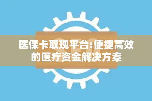 珠海医保卡取现平台:便捷高效的医疗资金解决方案