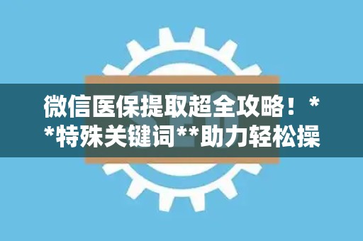 珠海微信医保提取超全攻略！**特殊关键词**助力轻松操作