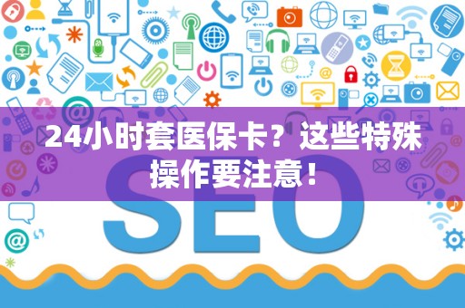 珠海24小时套医保卡？这些特殊操作要注意！